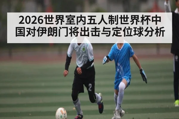 2026世界室内五人制世界杯中国对伊朗门将出击与定位球分析