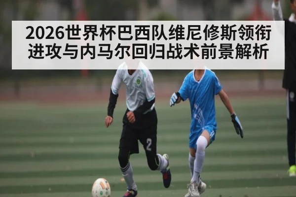 2026世界杯巴西队维尼修斯领衔进攻与内马尔回归战术前景解析